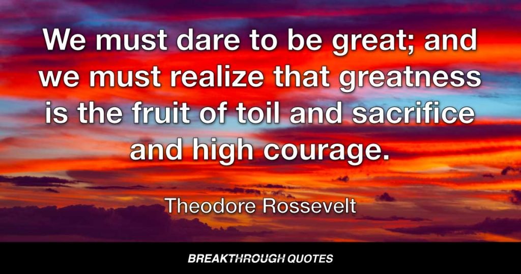 We must dare to be great; and we must realize that greatness is the fruit of toil and sacrifice and high courage. — Theodore Roosevelt
