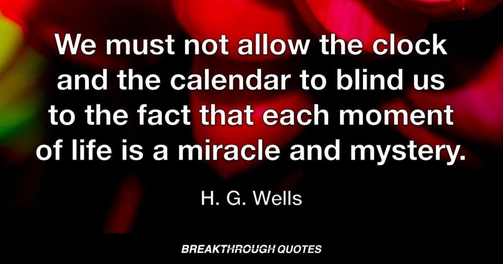 We must not allow the clock and the calendar to blind us to the fact that each moment of life is a miracle and mystery. — H. G. Wells