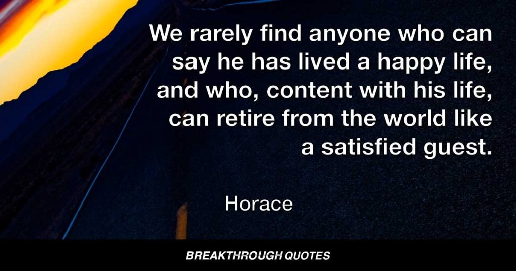 We rarely find anyone who can say he has lived a happy life, and who, content with his life, can retire from the world like a satisfied guest. — Horace