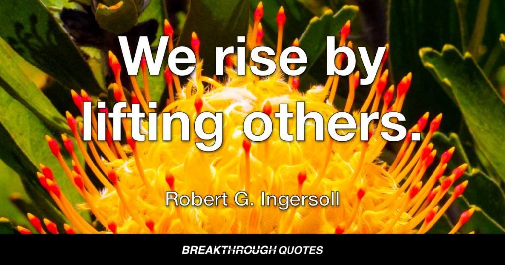 We rise by lifting others. — Robert G. Ingersoll