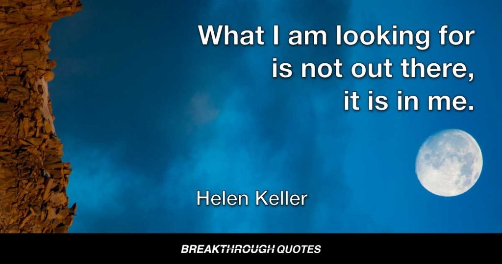 You have set yourselves a difficult task, but you will succeed if you persevere, and you will find a joy in overcoming obstacles. Remember, no effort that we make to attain something beautiful is ever lost. What I am looking for is not out there, it is in me. — Helen Keller