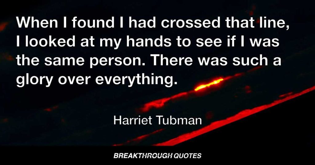 When I found I had crossed that line, I looked at my hands to see if I was the same person. There was such a glory over everything. — Harriet Tubman