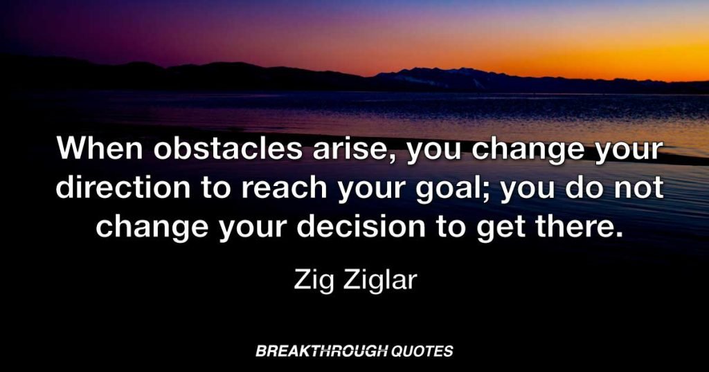 When obstacles arise, you change your direction to reach your goal; you do not change your decision to get there. — Zig Ziglar