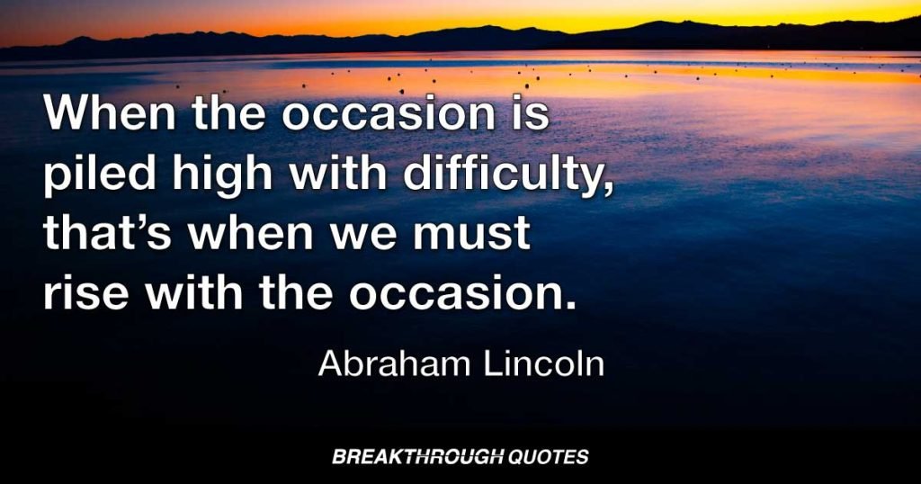 When the occasion is piled high with difficulty, that’s when we must rise with the occasion. — Abraham Lincoln