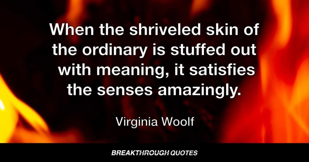 When the shriveled skin of the ordinary is stuffed out with meaning, it satisfies the senses amazingly. — Virginia Woolf