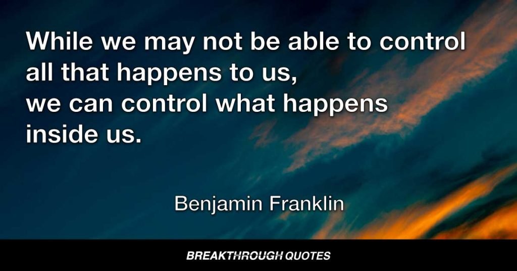While we may not be able to control all that happens to us, we can control what happens inside us. — Benjamin Franklin