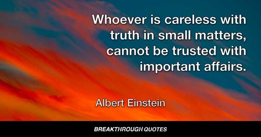 Whoever is careless with truth in small matters, cannot be trusted with important affairs. — Albert Einstein