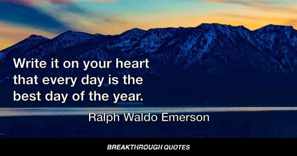 Write it on your heart that every day is the best day of the year. He is rich who owns the day, and no one owns the day who allows it to be evaded with fret and anxiety. Finish every day and be done with it. You have done what you could. Some blunders and absurdities, no doubt crept in. For get them as soon as you can, tomorrow is a new day; begin it well and serenely, with too high a spirit to be cumbered with your old nonsense. The new day is too dear, with hopes and invitations, to waste a moment on the yesterdays. — Ralph Waldo Emerson
