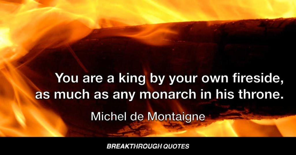 You are a king by your own fireside, as much as any monarch in his throne. — Miguel de Cervantes