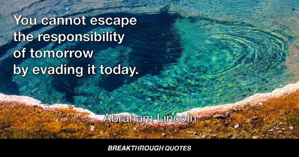 You cannot escape the responsibility of tomorrow by evading it today. — Abraham Lincoln