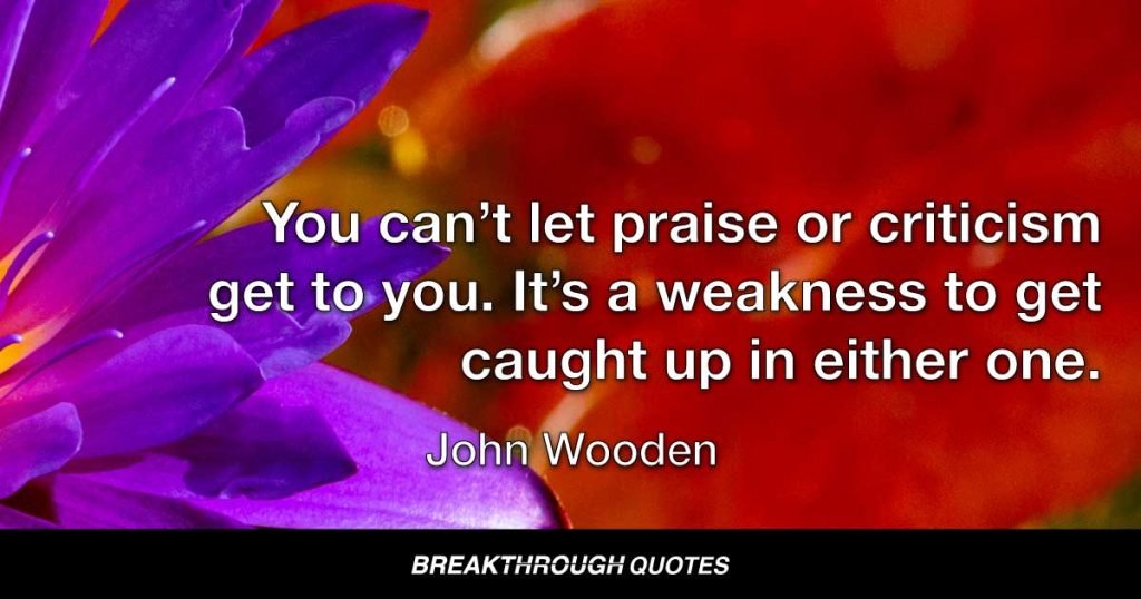 You can’t let praise or criticism get to you. It’s a weakness to get caught up in either one. — John Wooden