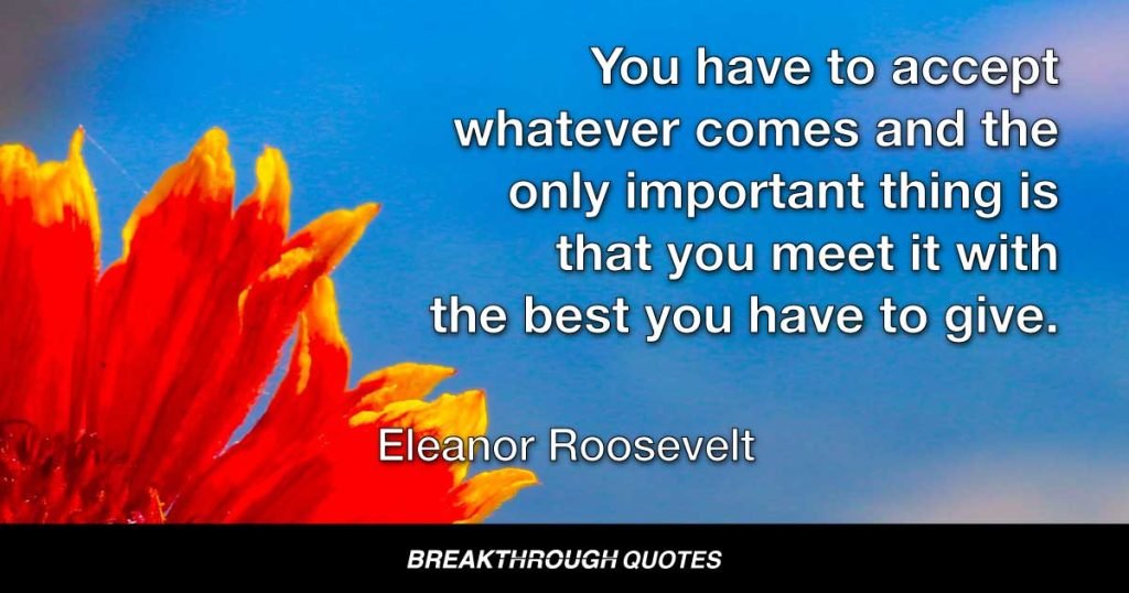 You have to accept whatever comes and the only important thing is that you meet it with the best you have to give. — Eleanor Roosevelt