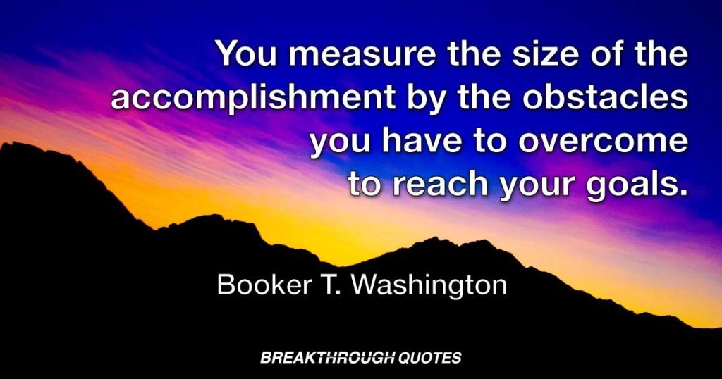 You measure the size of the accomplishment by the obstacles you have to overcome to reach your goals. — Booker T. Washington