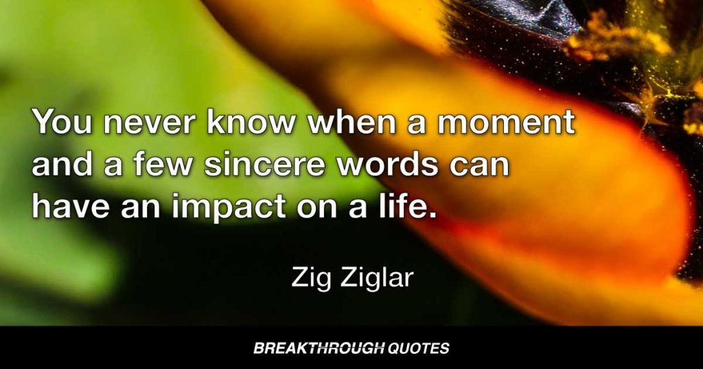 You never know when a moment and a few sincere words can have an impact on a life. — Zig Ziglar