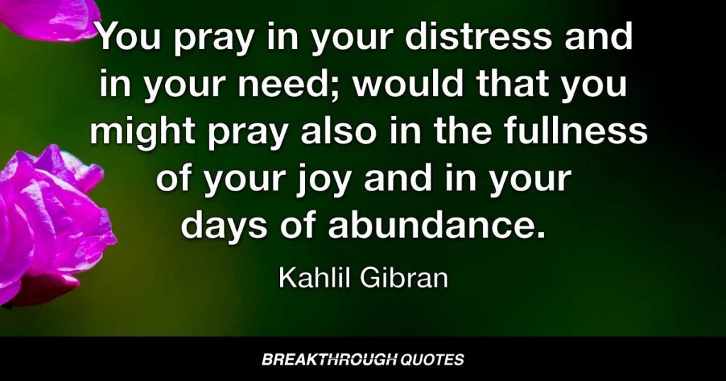 You pray in your distress and in your need; would that you might pray also in the fullness of your joy and in your days of abundance. — Kahlil Gibran