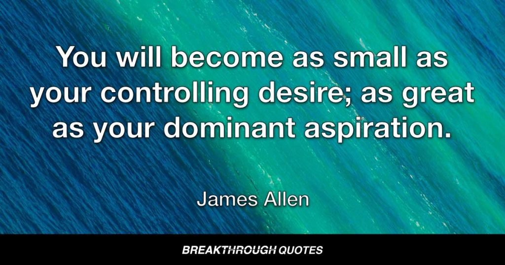 You will become as small as your controlling desire: as great as your dominant aspiration. — James Allen