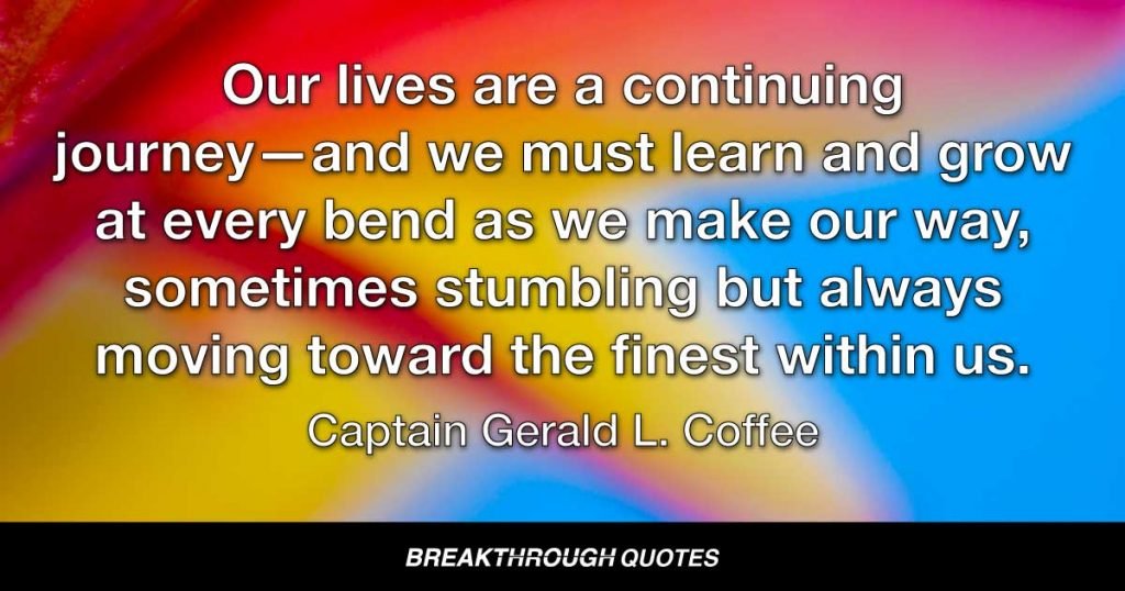 Our lives are a continuing journey–and we must learn and grow at every bend as we make our way, sometimes stumbling but always moving toward the finest within us. — Captain Gerald L. Coffee