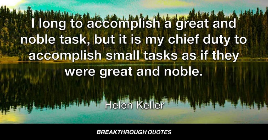 I long to accomplish a great and noble task, but it is my chief duty to accomplish small tasks as if they were great and noble. — Helen Keller