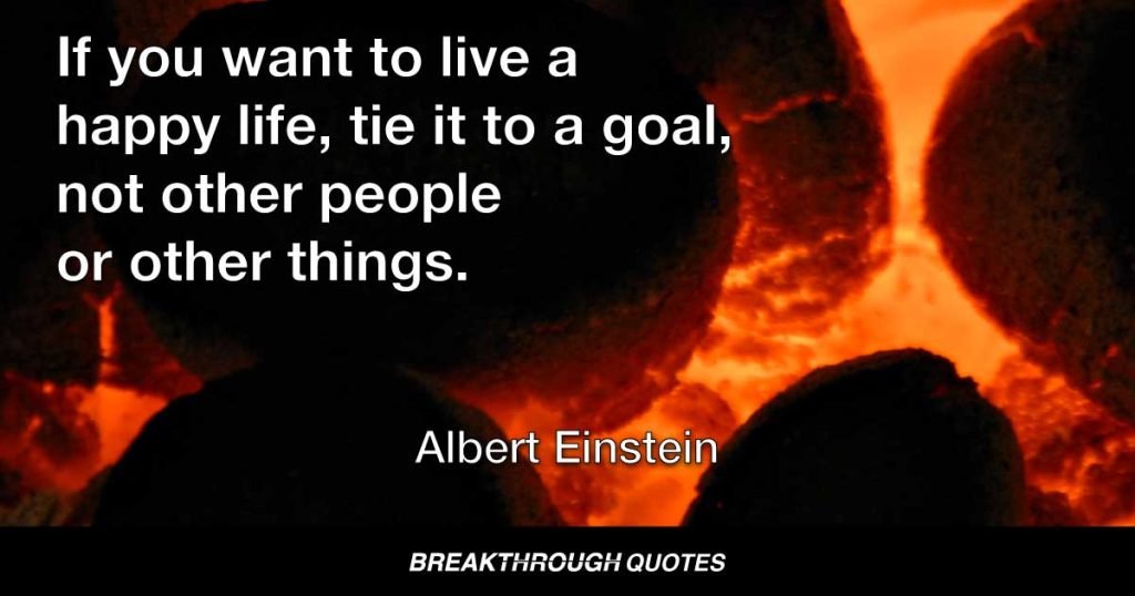 If you want to live a happy life, tie it to a goal, not other people or other things. — Albert Einstein
