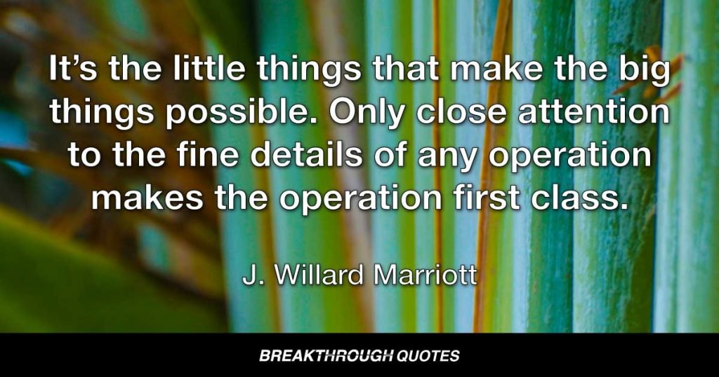 It’s the little things that make the big things possible. Only close attention to the fine details of any operation makes the operation first class. — J. Willard Marriott