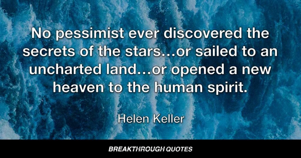 No pessimist ever discovered the secrets of the stars…or sailed to an uncharted land…or opened a new heaven to the human spirit. — Helen Keller