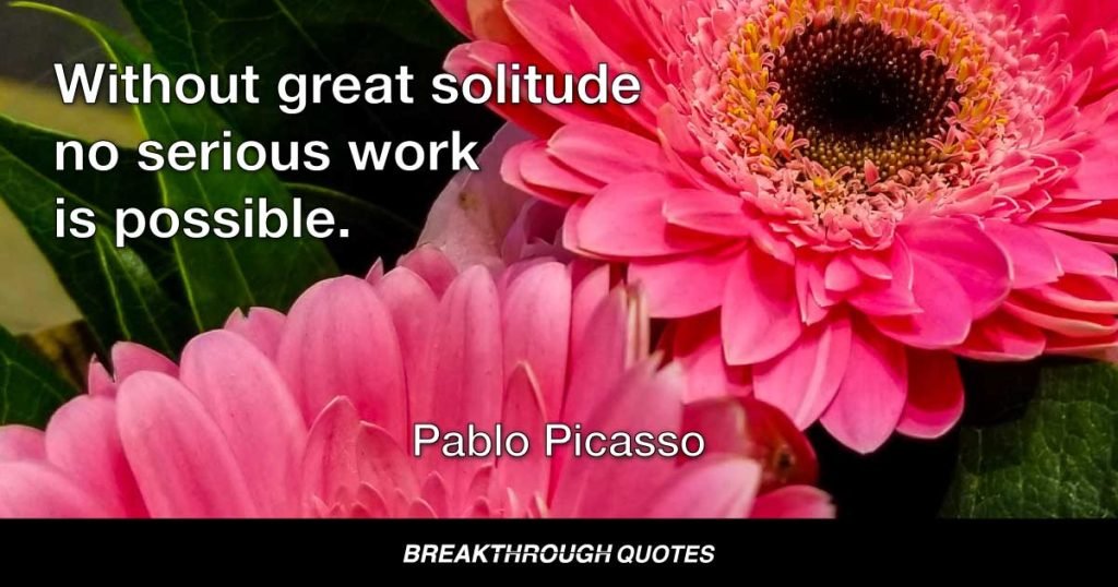 Without great solitude no serious work is possible. — Pablo Picasso