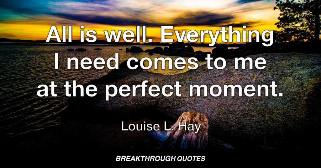All is well. Everything I need comes to me at the perfect moment. — Louise L. Hay