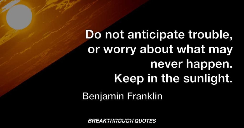 Do not anticipate trouble, or worry about what may never happen. Keep in the sunlight. — Benjamin Franklin