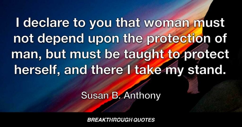 I declare to you that woman must not depend upon the protection of man, but must be taught to protect herself, and there I take my stand. — Susan B. Anthony