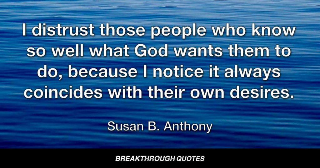 I distrust those people who know so well what God wants them to do, because I notice it always coincides with their own desires. — Susan B. Anthony