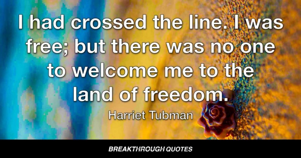 I had crossed the line. I was free; but there was no one to welcome me to the land of freedom. I was a stranger in a strange land. — Harriet Tubman