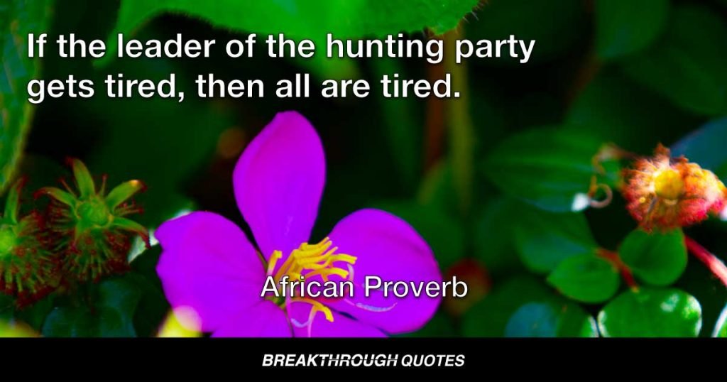 If the leader of the hunting party gets tired, then all are tired. — African Proverb