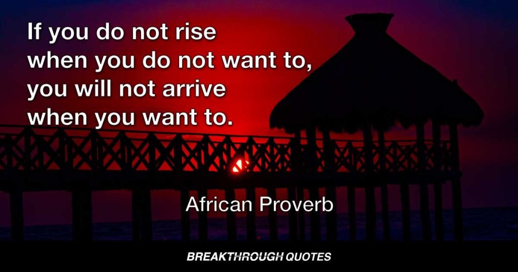 If you do not rise when you do not want to, you will not arrive when you want to. — African Proverb