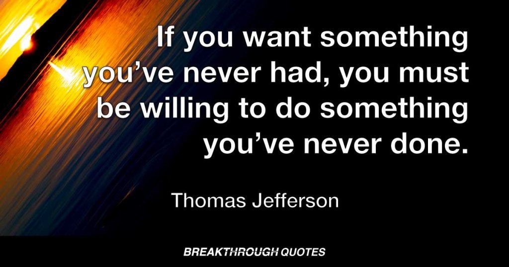 If you want something you’ve never had, you must be willing to do something you’ve never done. — Thomas Jefferson