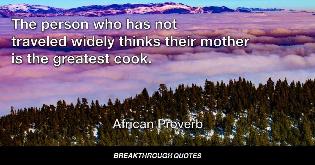 The person who has not traveled widely thinks their mother is the greatest cook. — African Proverb