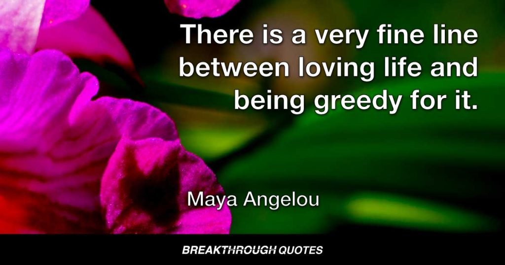 There is a very fine line between loving life and being greedy for it. — Maya Angelou
