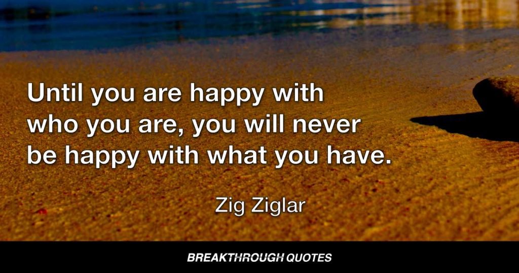 Until you are happy with who you are, you will never be happy with what you have. — Zig Ziglar