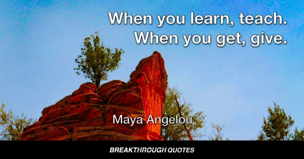 When you learn, teach. When you get, give. — Maya Angelou