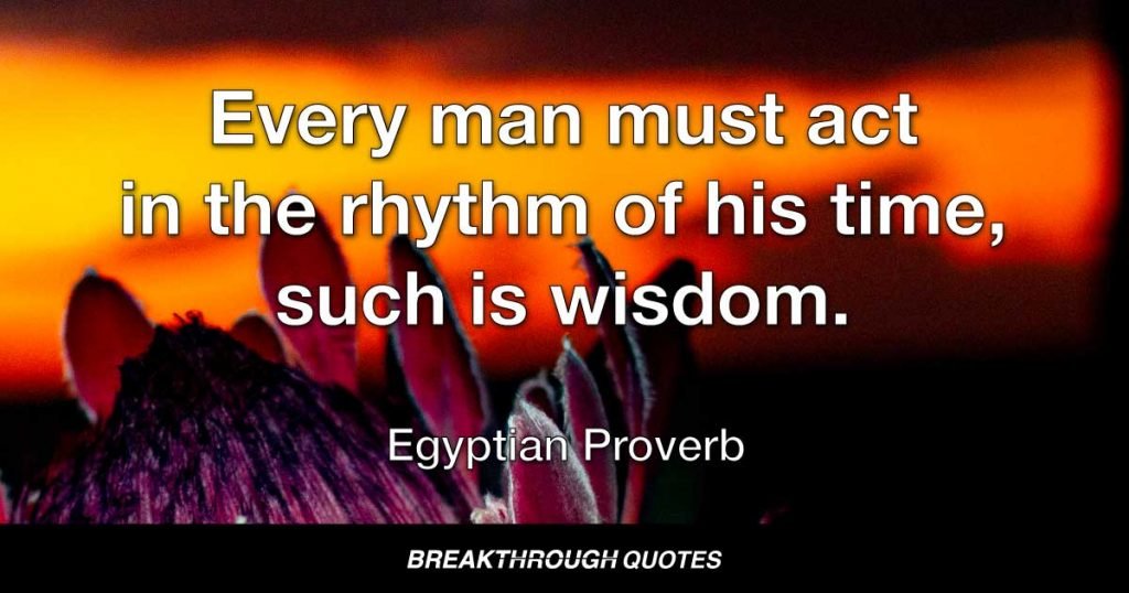 Every man must act in the rhythm of his time, such is wisdom. — Egyptian Proverb