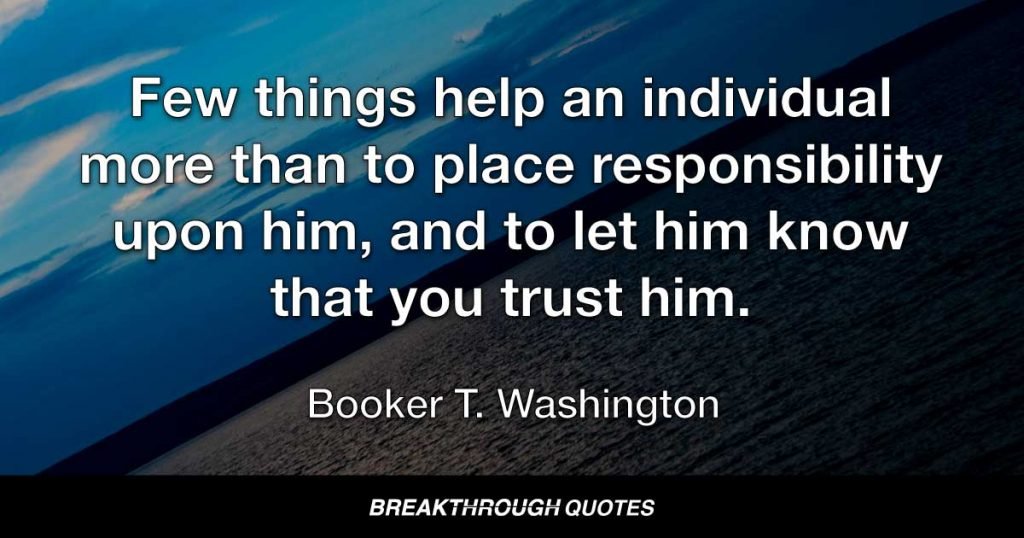 Few things help an individual more than to place responsibility upon him, and to let him know that you trust him. — Booker T. Washington
