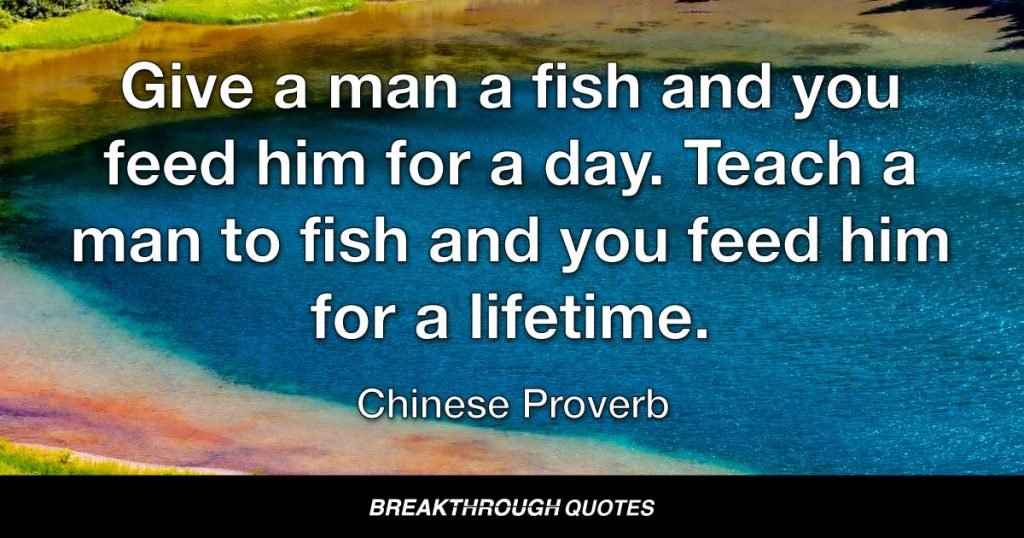 Give a man a fish and you feed him for a day. Teach a man to fish and you feed him for a lifetime. — Chinese Proverb