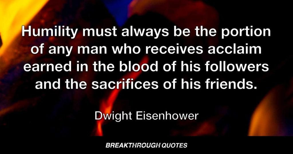 Humility must always be the portion of any man who receives acclaim earned in the blood of his followers and the sacrifices of his friends. — Dwight Eisenhower