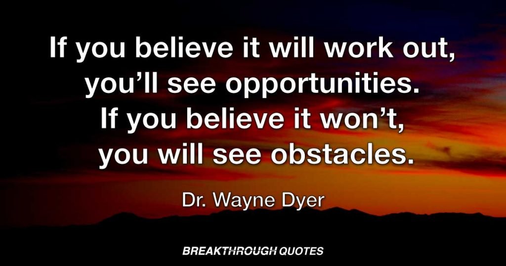 If you believe it will work out, you’ll see opportunities. If you believe it won’t, you will see obstacles. — Dr. Wayne Dyer