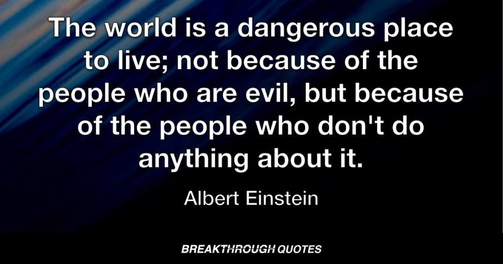 The world is a dangerous place to live; not because of the people who are evil, but because of the people who don't do anything about it. — Albert Einstein