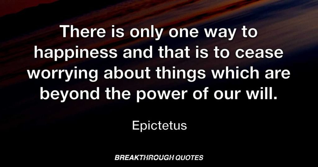 There is only one way to happiness and that is to cease worrying about things which are beyond the power of our will. — Epictetus