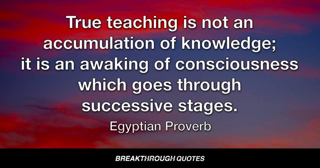 True teaching is not an accumulation of knowledge; it is an awaking of consciousness which goes through successive stages. — Egyptian Proverb