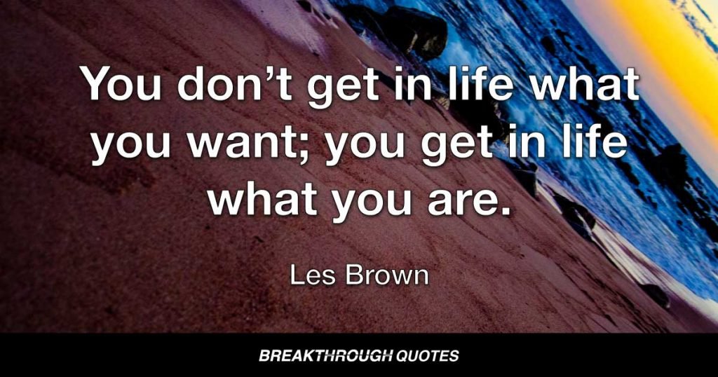 You don’t get in life what you want; you get in life what you are. — Les Brown