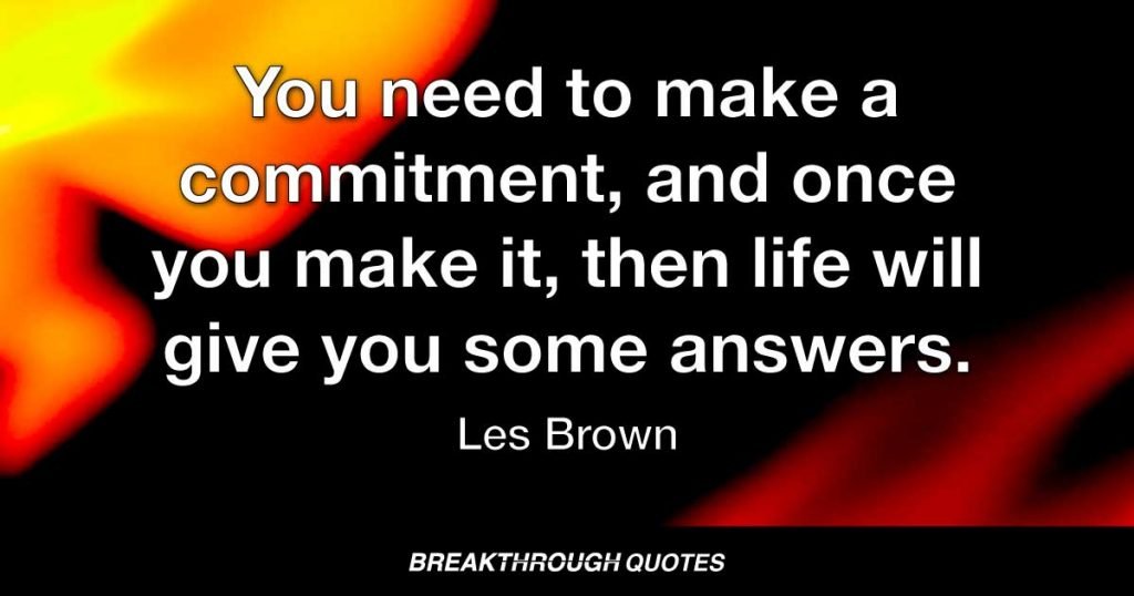 You need to make a commitment, and once you make it, then life will give you some answers. — Les Brown