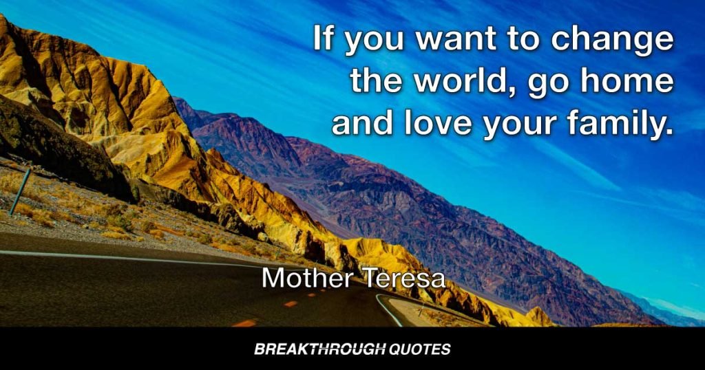 If you want to change the world, go home and love your family. — Mother Teresa