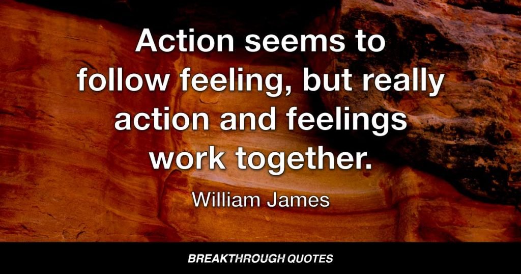 Action seems to follow feeling, but really action and feelings work together. — William James